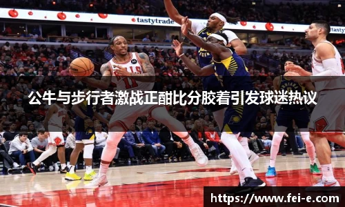 公牛与步行者激战正酣比分胶着引发球迷热议
