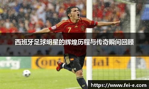 西班牙足球明星的辉煌历程与传奇瞬间回顾