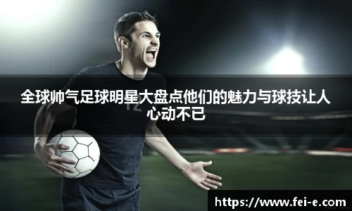 全球帅气足球明星大盘点他们的魅力与球技让人心动不已